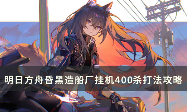 《明日方舟》昏黑造船厂怎么打 昏黑造船厂挂机400杀打法攻略